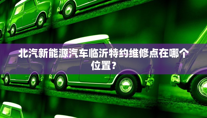 北汽新能源汽车临沂特约维修点在哪个位置？