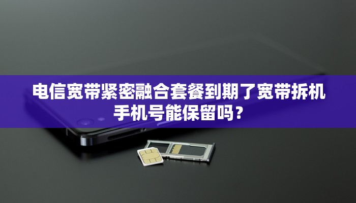 电信宽带紧密融合套餐到期了宽带拆机手机号能保留吗？
