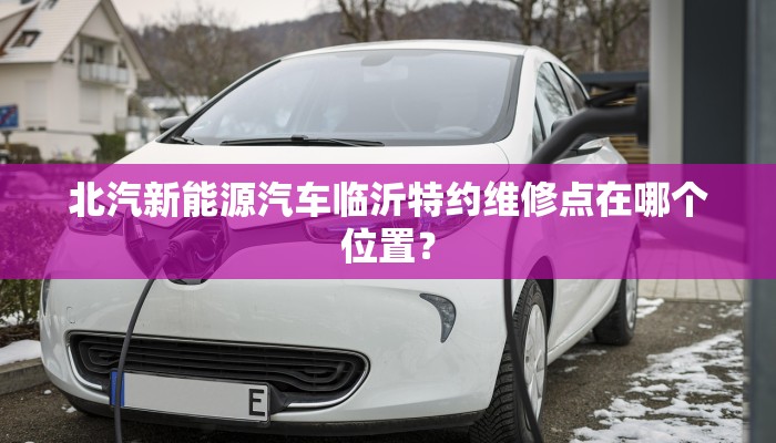 北汽新能源汽车临沂特约维修点在哪个位置？