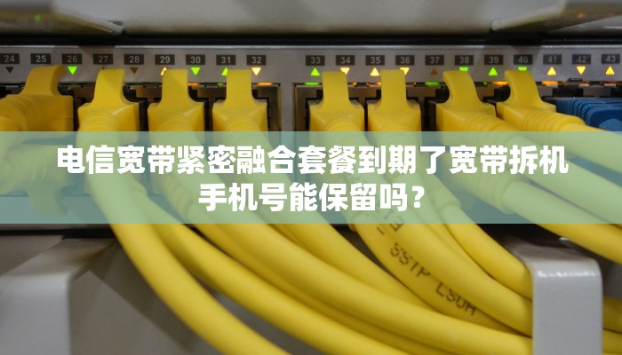 电信宽带紧密融合套餐到期了宽带拆机手机号能保留吗？