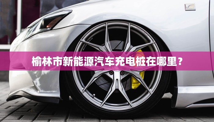 榆林市新能源汽车充电桩在哪里？