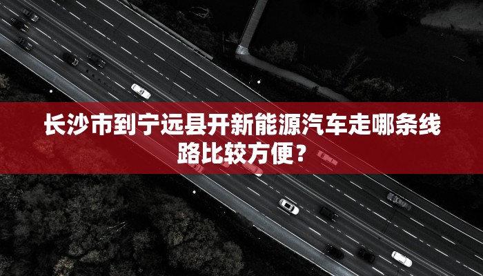 长沙市到宁远县开新能源汽车走哪条线路比较方便？