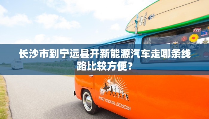长沙市到宁远县开新能源汽车走哪条线路比较方便？