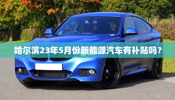 哈尔滨23年5月份新能源汽车有补贴吗？