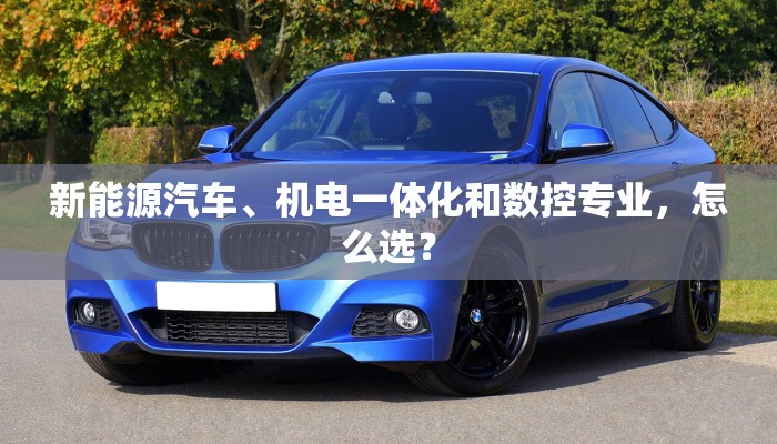 新能源汽车、机电一体化和数控专业，怎么选？