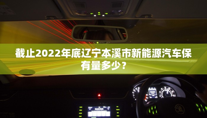 截止2022年底辽宁本溪市新能源汽车保有量多少？