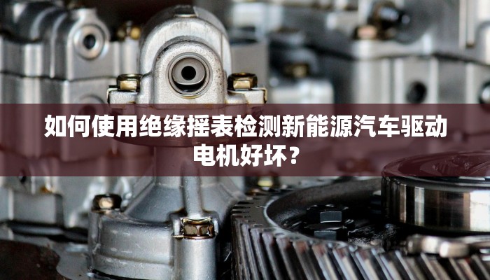 如何使用绝缘摇表检测新能源汽车驱动电机好坏？