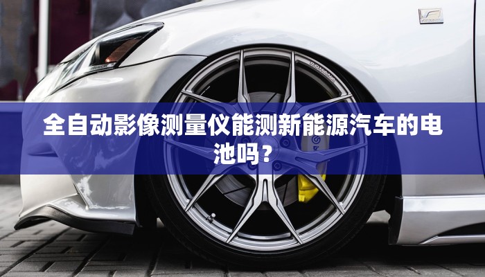 全自动影像测量仪能测新能源汽车的电池吗？