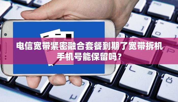 电信宽带紧密融合套餐到期了宽带拆机手机号能保留吗？