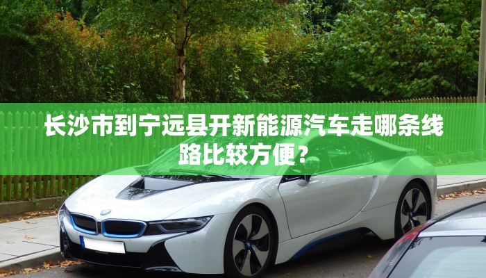 长沙市到宁远县开新能源汽车走哪条线路比较方便？
