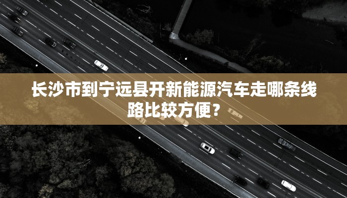 长沙市到宁远县开新能源汽车走哪条线路比较方便？