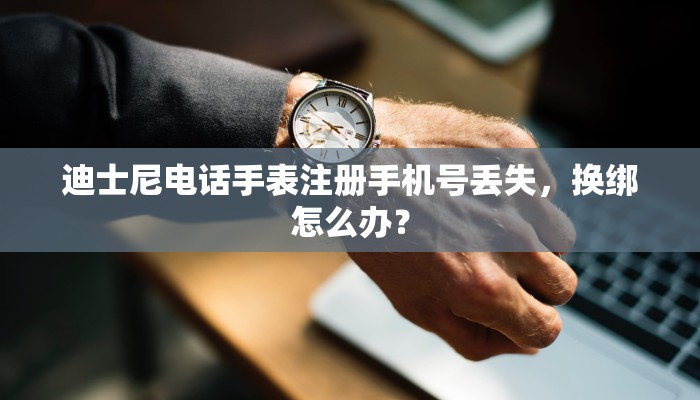 迪士尼电话手表注册手机号丢失，换绑怎么办？