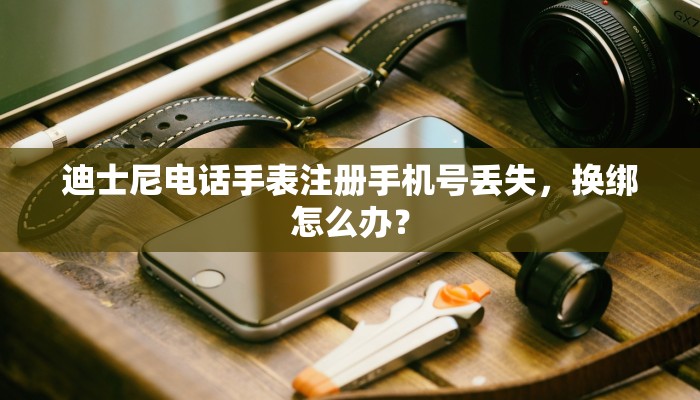 迪士尼电话手表注册手机号丢失，换绑怎么办？