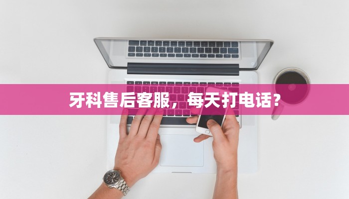 牙科售后客服，每天打电话？