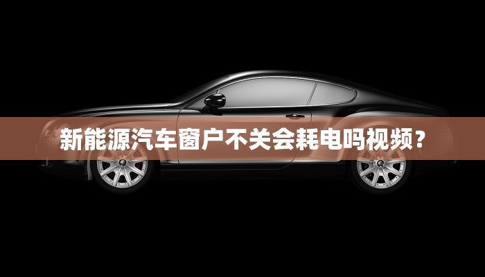 新能源汽车窗户不关会耗电吗视频？