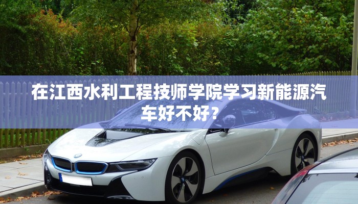 在江西水利工程技师学院学习新能源汽车好不好？