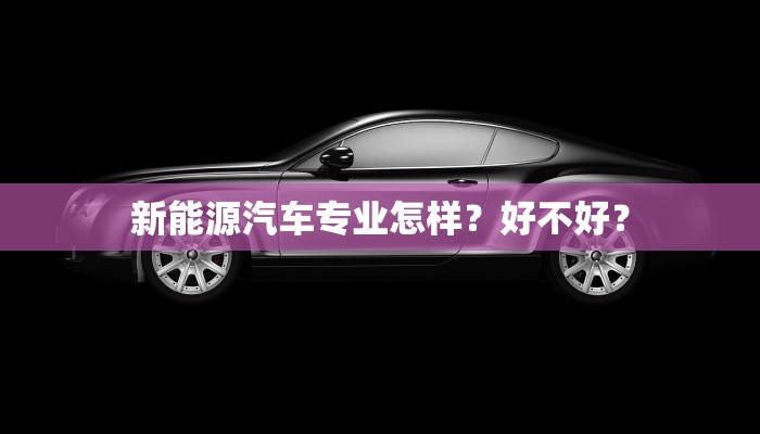 新能源汽车专业怎样？好不好？