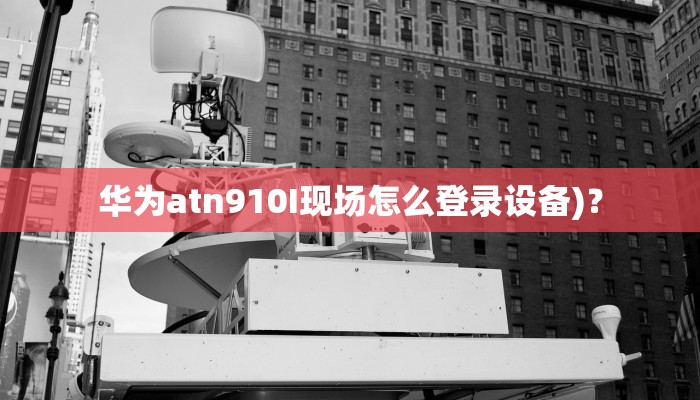 华为atn910I现场怎么登录设备)？