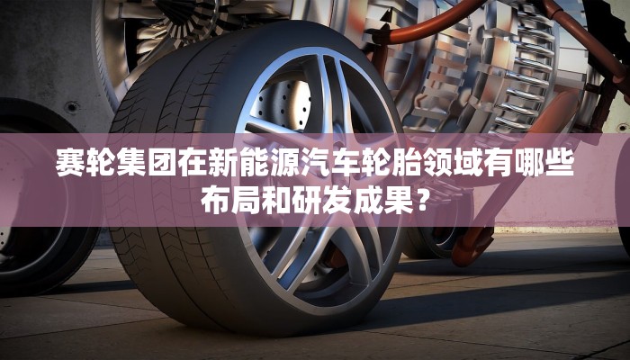 赛轮集团在新能源汽车轮胎领域有哪些布局和研发成果？