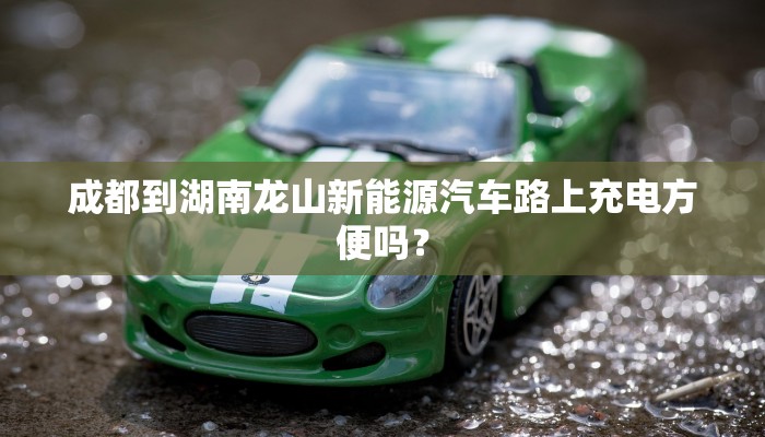 成都到湖南龙山新能源汽车路上充电方便吗？