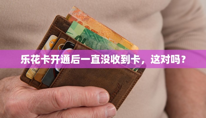 乐花卡开通后一直没收到卡，这对吗？