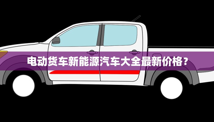 电动货车新能源汽车大全最新价格？