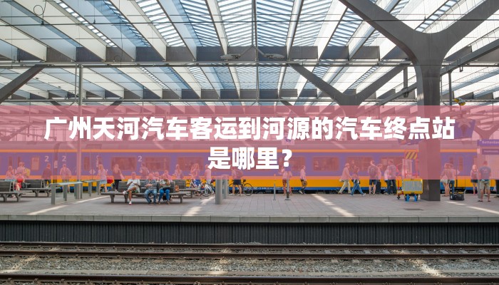 广州天河汽车客运到河源的汽车终点站是哪里？