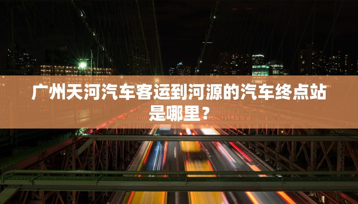 广州天河汽车客运到河源的汽车终点站是哪里？