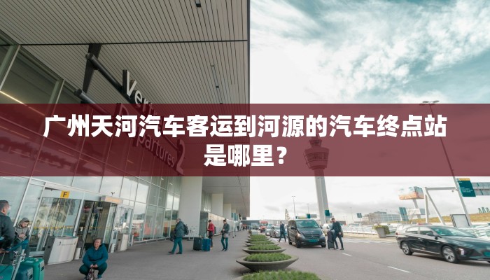 广州天河汽车客运到河源的汽车终点站是哪里？