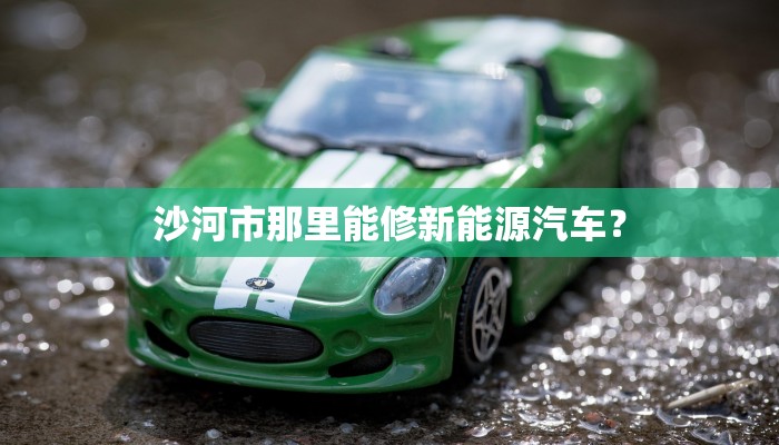 沙河市那里能修新能源汽车？