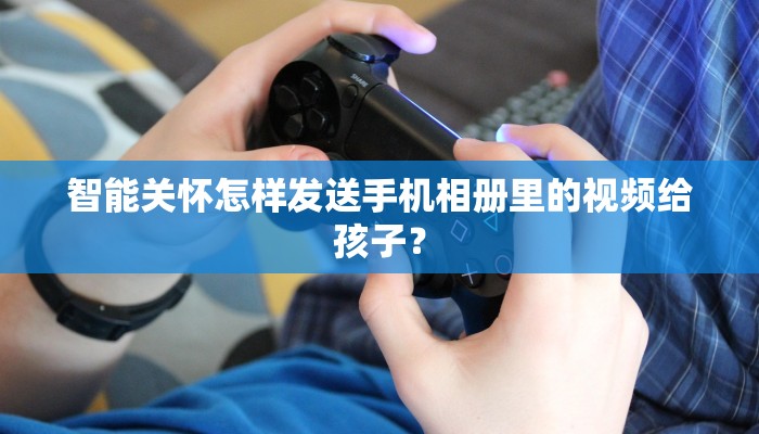 智能关怀怎样发送手机相册里的视频给孩子？