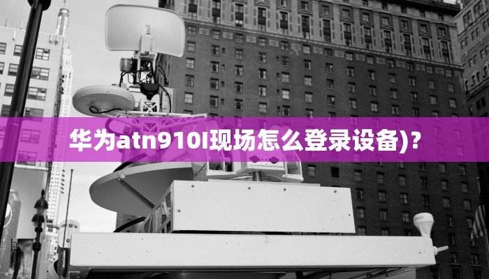 华为atn910I现场怎么登录设备)？