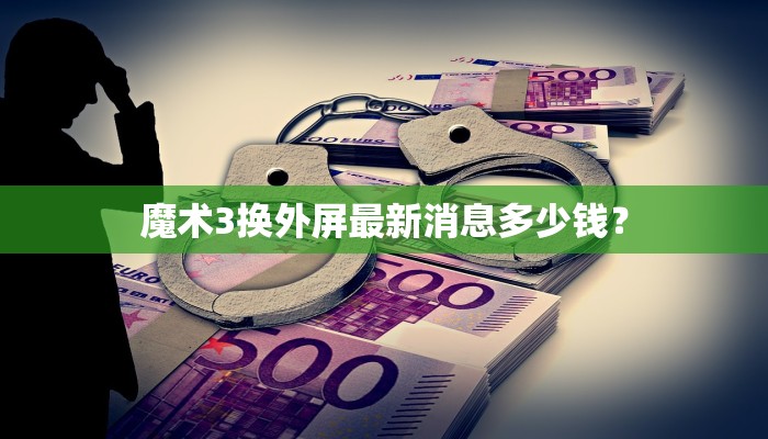 魔术3换外屏最新消息多少钱？