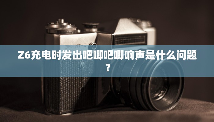Z6充电时发出吧唧吧唧响声是什么问题？