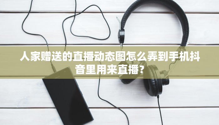 人家赠送的直播动态图怎么弄到手机抖音里用来直播？