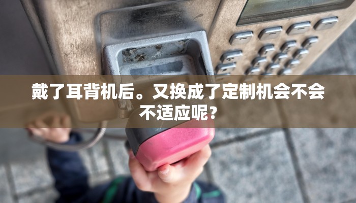 戴了耳背机后。又换成了定制机会不会不适应呢？