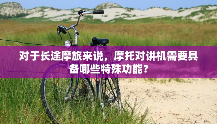 对于长途摩旅来说，摩托对讲机需要具备哪些特殊功能？