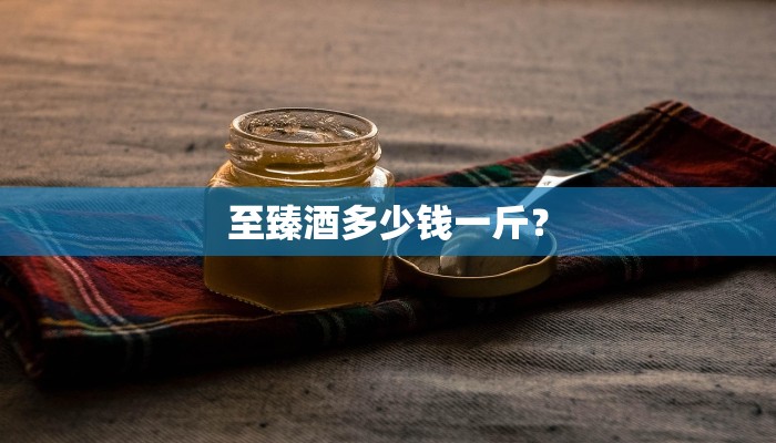 至臻酒多少钱一斤？