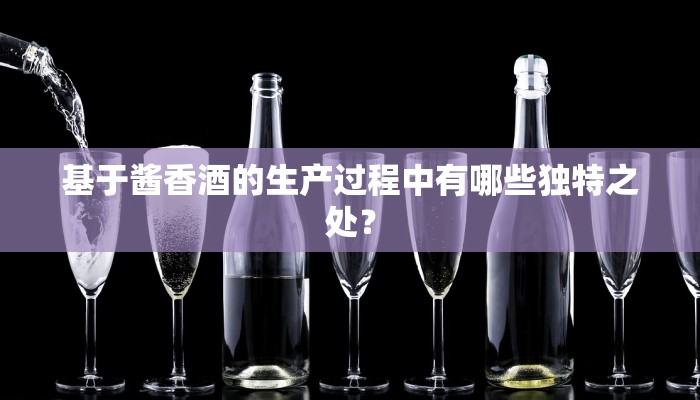 基于酱香酒的生产过程中有哪些独特之处？