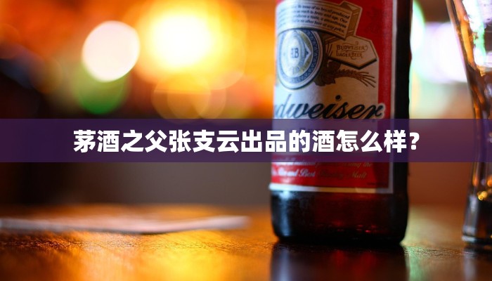 茅酒之父张支云出品的酒怎么样？