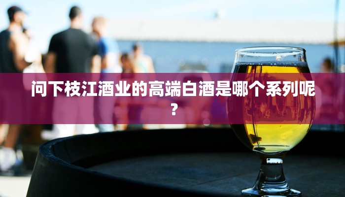 问下枝江酒业的高端白酒是哪个系列呢？