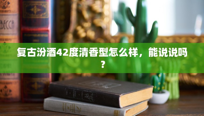 复古汾酒42度清香型怎么样，能说说吗？