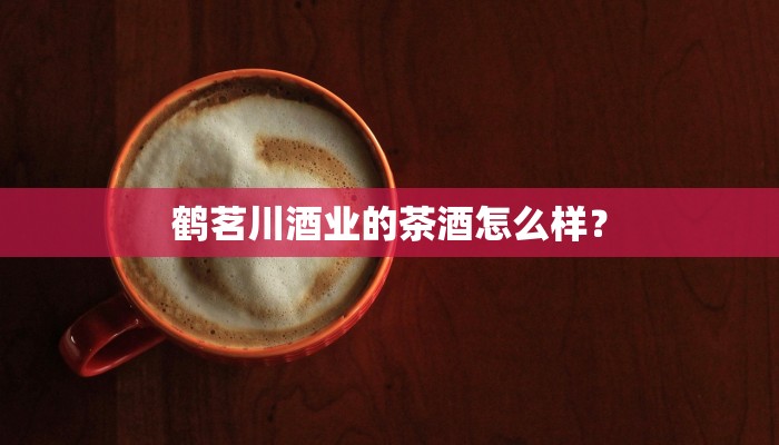 鹤茗川酒业的茶酒怎么样？