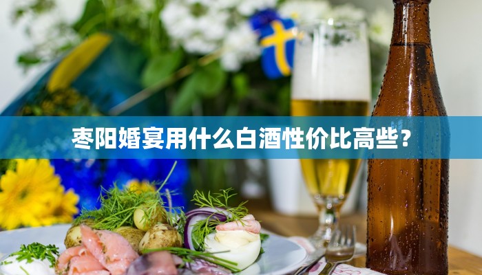 枣阳婚宴用什么白酒性价比高些？
