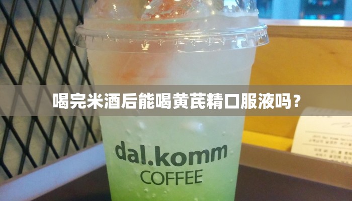 喝完米酒后能喝黄芪精口服液吗？