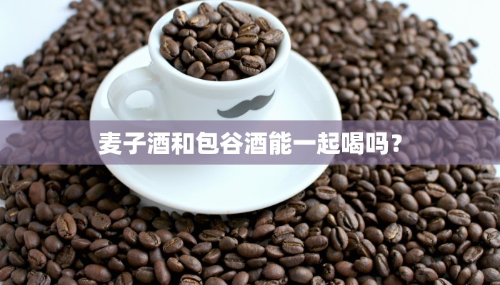 麦子酒和包谷酒能一起喝吗？