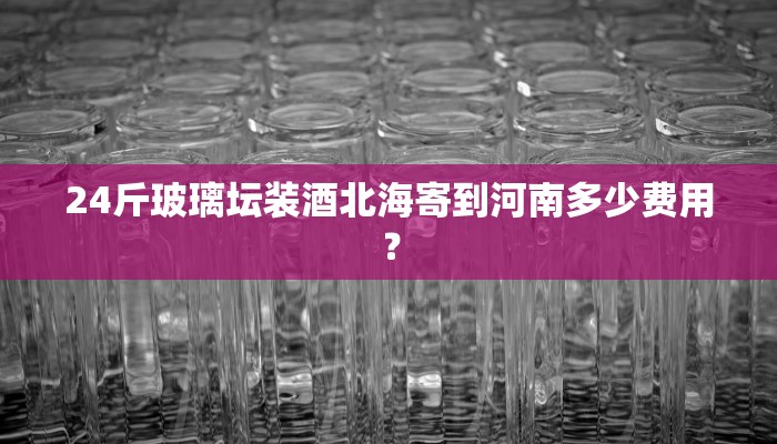 24斤玻璃坛装酒北海寄到河南多少费用？